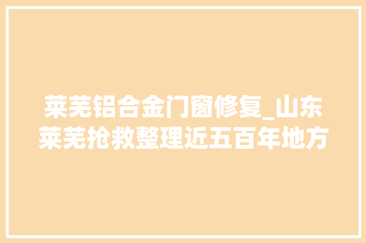 莱芜铝合金门窗修复_山东莱芜抢救整理近五百年地方志