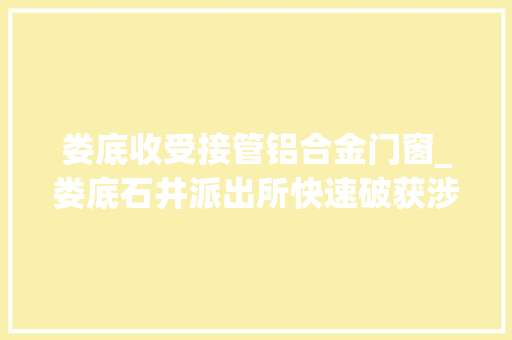 娄底收受接管铝合金门窗_娄底石井派出所快速破获涉企偷窃案助力优化营商情形
