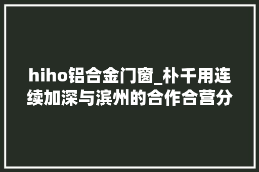 hiho铝合金门窗_朴千用连续加深与滨州的合作合营分娩更高端的铝产品 复合门