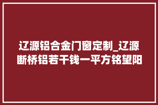辽源铝合金门窗定制_辽源断桥铝若干钱一平方铭望阳光房系统窗厂家