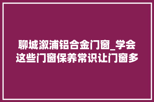 聊城溆浦铝合金门窗_学会这些门窗保养常识让门窗多用10年新标门窗溆浦