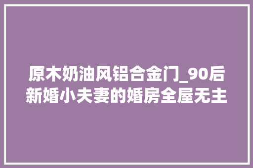 原木奶油风铝合金门_90后新婚小夫妻的婚房全屋无主灯的原木奶油风之家