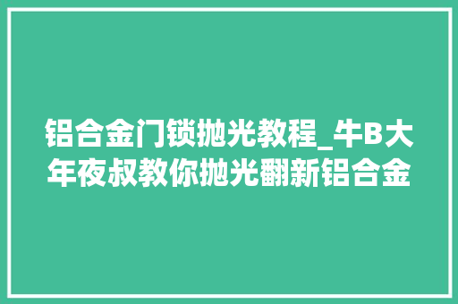 铝合金门锁抛光教程_牛B大年夜叔教你抛光翻新铝合金外不雅观件