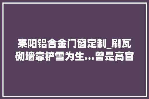 耒阳铝合金门窗定制_刷瓦砌墙靠铲雪为生…曾是高官老总如今宁可回国蹲班房