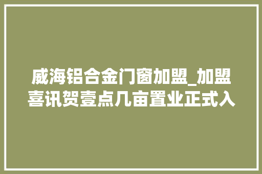 威海铝合金门窗加盟_加盟喜讯贺壹点几亩置业正式入驻威海德州宁津地区