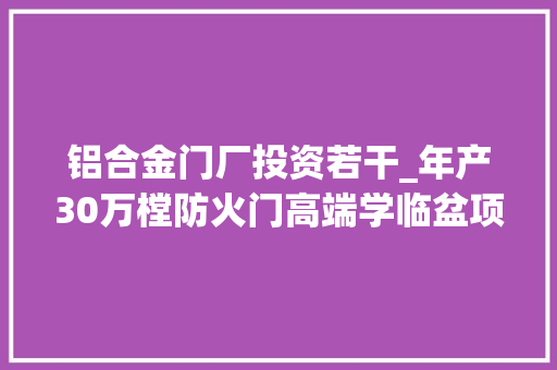 铝合金门厂投资若干_年产30万樘防火门高端学临盆项目可行性研究申报