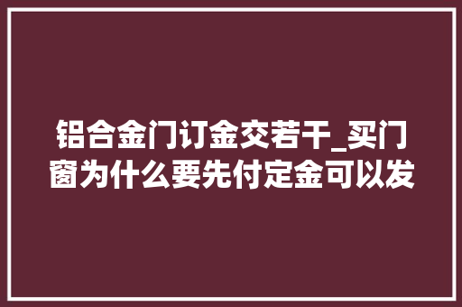 铝合金门订金交若干_买门窗为什么要先付定金可以发给你的客户看看