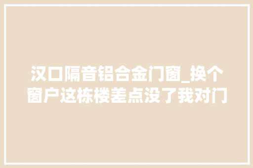 汉口隔音铝合金门窗_换个窗户这栋楼差点没了我对门窗的需求很明确隔音好