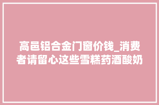 高邑铝合金门窗价钱_消费者请留心这些雪糕药酒酸奶等抽检不合格
