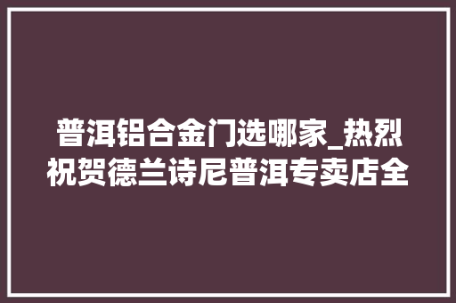 普洱铝合金门选哪家_热烈祝贺德兰诗尼普洱专卖店全新进级重装开业