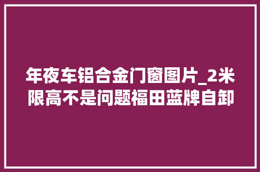 年夜车铝合金门窗图片_2米限高不是问题福田蓝牌自卸车轻松下地库小巧实用又合规