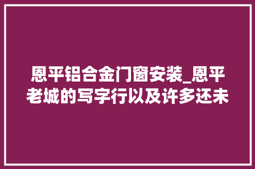 恩平铝合金门窗安装_恩平老城的写字行以及许多还未消失的老行当