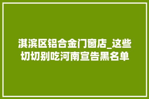 淇滨区铝合金门窗店_这些切切别吃河南宣告黑名单