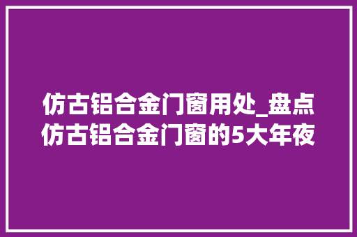仿古铝合金门窗用处_盘点仿古铝合金门窗的5大年夜优势赶紧收藏