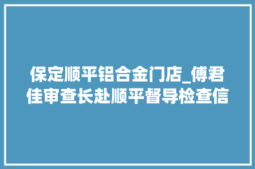 保定顺平铝合金门店_傅君佳审查长赴顺平督导检查信访稳定和安然分娩工作