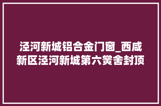 泾河新城铝合金门窗_西咸新区泾河新城第六黉舍封顶典礼圆满停滞