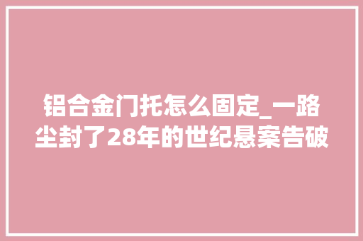 铝合金门托怎么固定_一路尘封了28年的世纪悬案告破背后神秘族谱屡立奇功