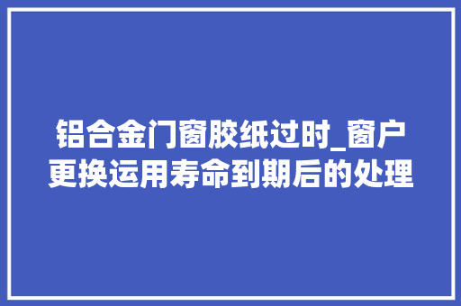 铝合金门窗胶纸过时_窗户更换运用寿命到期后的处理方法