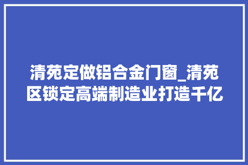 清苑定做铝合金门窗_清苑区锁定高端制造业打造千亿家当园区