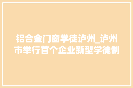铝合金门窗学徒泸州_泸州市举行首个企业新型学徒制开班典礼