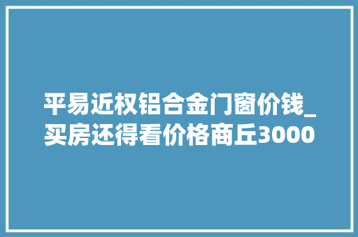 平易近权铝合金门窗价钱_买房还得看价格商丘30004000元/㎡的热门楼盘已备好