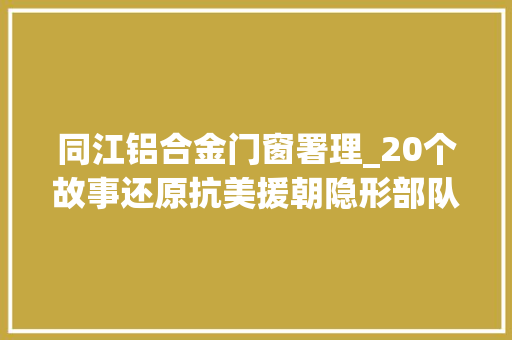 同江铝合金门窗署理_20个故事还原抗美援朝隐形部队永远铭记