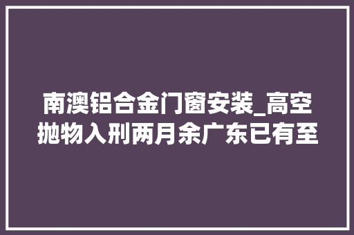 南澳铝合金门窗安装_高空抛物入刑两月余广东已有至少4人被判刑