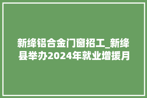 新绛铝合金门窗招工_新绛县举办2024年就业增援月专场招聘会