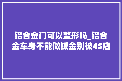 铝合金门可以整形吗_铝合金车身不能做钣金别被4S店骗了