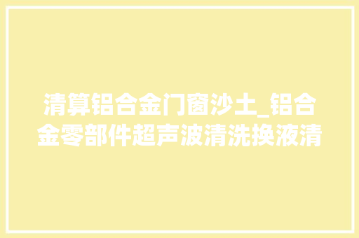 清算铝合金门窗沙土_铝合金零部件超声波清洗换液清洗规则