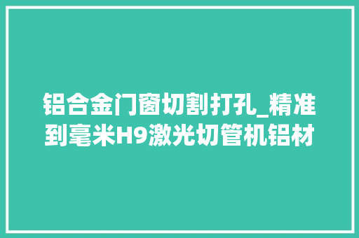 铝合金门窗切割打孔_精准到毫米H9激光切管机铝材切割与打孔全过程解析