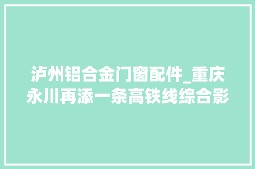 泸州铝合金门窗配件_重庆永川再添一条高铁线综合影响力获提升｜渝昆高铁川渝段通车期近
