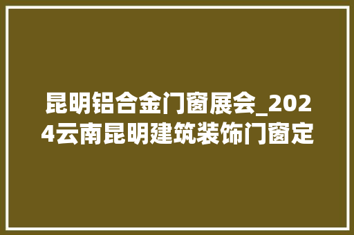 昆明铝合金门窗展会_2024云南昆明建筑装饰门窗定制家居展会5月开幕