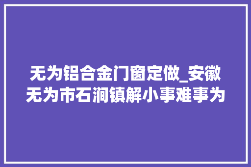 无为铝合金门窗定做_安徽无为市石涧镇解小事难事为企业成长供应贴心做事
