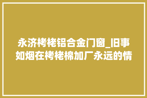 永济栲栳铝合金门窗_旧事如烟在栲栳棉加厂永远的情愫难以忘却的记忆。