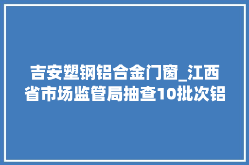 吉安塑钢铝合金门窗_江西省市场监管局抽查10批次铝塑复合板不合格1批次