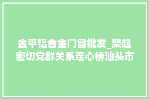 金平铝合金门窗批发_架起密切党群关系连心桥汕头市金平区提升改造一批党群做事中央