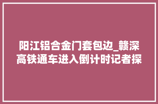 阳江铝合金门套包边_赣深高铁通车进入倒计时记者探营光明城深圳北两大年夜车站
