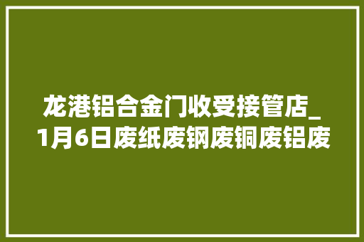 龙港铝合金门收受接管店_1月6日废纸废钢废铜废铝废不锈钢报价废电瓶废塑料报价参考