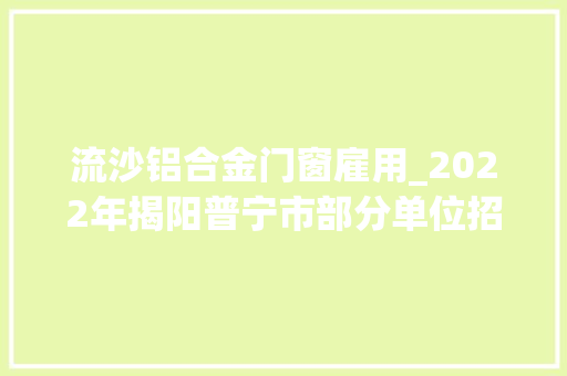 流沙铝合金门窗雇用_2022年揭阳普宁市部分单位招聘通俗雇员通知书记