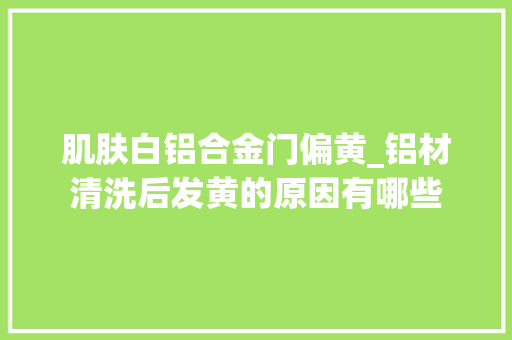 肌肤白铝合金门偏黄_铝材清洗后发黄的原因有哪些