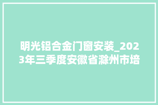 明光铝合金门窗安装_2023年三季度安徽省滁州市培植工程施工质量标准化工程名单公示