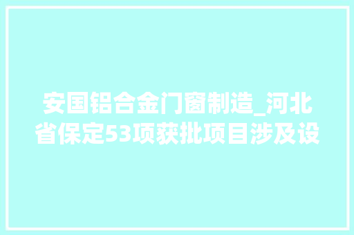 安国铝合金门窗制造_河北省保定53项获批项目涉及设备制造模具等项目