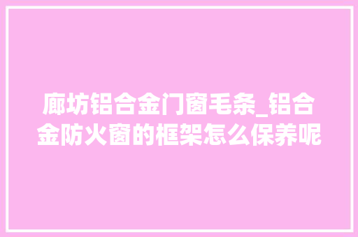 廊坊铝合金门窗毛条_铝合金防火窗的框架怎么保养呢