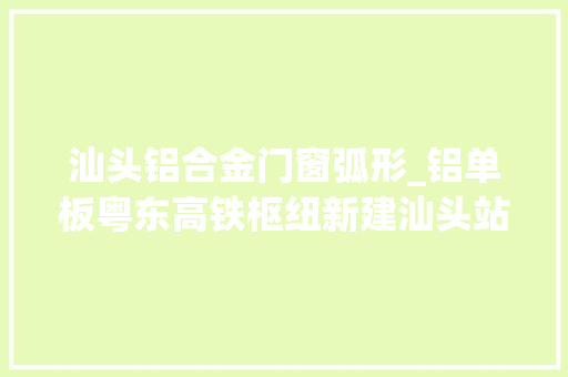 汕头铝合金门窗弧形_铝单板粤东高铁枢纽新建汕头站一期工程外立面装修基本落成海潮