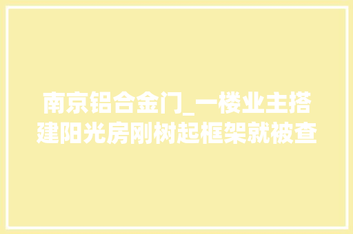 南京铝合金门_一楼业主搭建阳光房刚树起框架就被查处