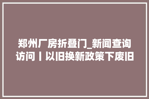 郑州厂房折叠门_新闻查询访问丨以旧换新政策下废旧家电何处去