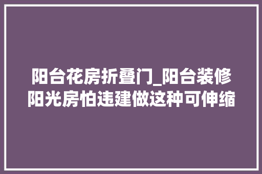 阳台花房折叠门_阳台装修阳光房怕违建做这种可伸缩折叠的开合随心还不违建