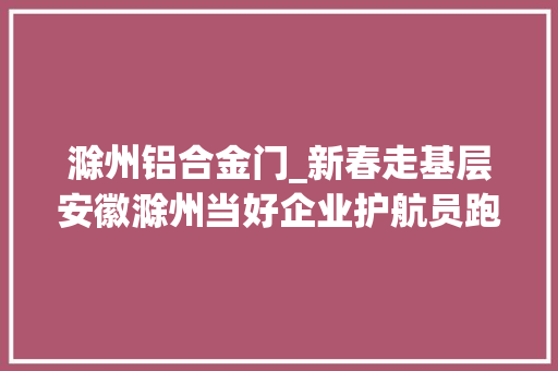 滁州铝合金门_新春走基层安徽滁州当好企业护航员跑出发展加速度