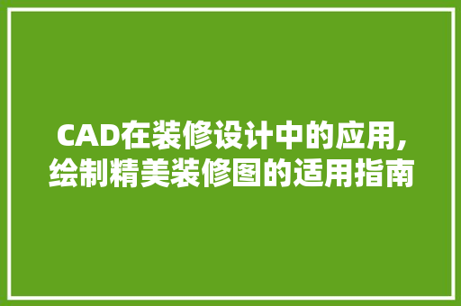 CAD在装修设计中的应用,绘制精美装修图的适用指南